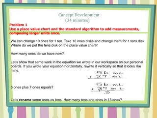 Concept Development
(34 minutes)
Problem 1
Use a place value chart and the standard algorithm to add measurements,
composing larger units once.
We can change 10 ones for 1 ten. Take 10 ones disks and change them for 1 tens disk.
Where do we put the tens disk on the place value chart?
How many ones do we have now?
Let’s show that same work in the equation we wrote in our workspace on our personal
boards. If you wrote your equation horizontally, rewrite it vertically so that it looks like
mine.
6 ones plus 7 ones equals?
Let’s rename some ones as tens. How many tens and ones in 13 ones?
 