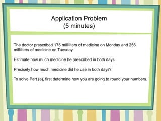 The doctor prescribed 175 milliliters of medicine on Monday and 256
milliliters of medicine on Tuesday.
Estimate how much medicine he prescribed in both days.
Precisely how much medicine did he use in both days?
To solve Part (a), first determine how you are going to round your numbers.
Application Problem
(5 minutes)
 
