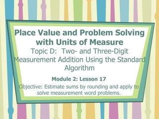 Place Value and Problem Solving
with Units of Measure
Topic D: Two- and Three-Digit
Measurement Addition Using the Standard
Algorithm
Module 2: Lesson 17
Objective: Estimate sums by rounding and apply to
solve measurement word problems.
 