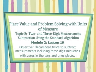 Place Value and Problem Solving with Units
of Measure
Topic E: Two- and Three-Digit Measurement
Subtraction Using the Standard Algorithm
Module 2: Lesson 19
Objective: Decompose twice to subtract
measurements including three-digit minuends
with zeros in the tens and ones places.
 