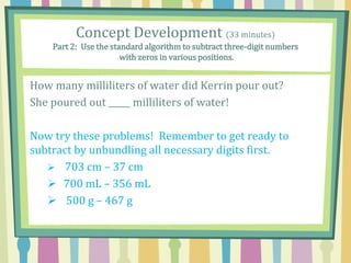 How many milliliters of water did Kerrin pour out?
She poured out _____ milliliters of water!
Now try these problems! Remember to get ready to
subtract by unbundling all necessary digits first.
 703 cm – 37 cm
 700 mL – 356 mL
 500 g – 467 g
Concept Development (33 minutes)
Part 2: Use the standard algorithm to subtract three-digit numbers
with zeros in various positions.
 