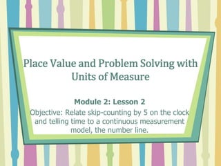 Place Value and Problem Solving with
Units of Measure
Module 2: Lesson 2
Objective: Relate skip-counting by 5 on the clock
and telling time to a continuous measurement
model, the number line.
 