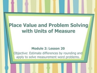 Place Value and Problem Solving
with Units of Measure
Module 2: Lesson 20
Objective: Estimate differences by rounding and
apply to solve measurement word problems.
 