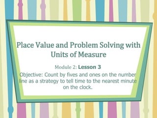 Place Value and Problem Solving with
Units of Measure
Module 2: Lesson 3
Objective: Count by fives and ones on the number
line as a strategy to tell time to the nearest minute
on the clock.
 
