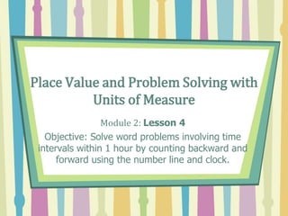 Place Value and Problem Solving with
Units of Measure
Module 2: Lesson 4
Objective: Solve word problems involving time
intervals within 1 hour by counting backward and
forward using the number line and clock.
 