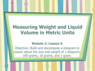 Measuring Weight and Liquid
Volume in Metric Units
Module 2: Lesson 6
Objective: Build and decompose a kilogram to
reason about the size and weight of 1 kilogram,
100 grams, 10 grams, and 1 gram.
 