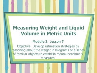 Measuring Weight and Liquid
Volume in Metric Units
Module 2: Lesson 7
Objective: Develop estimation strategies by
reasoning about the weight in kilograms of a series
of familiar objects to establish mental benchmark
measures.
 
