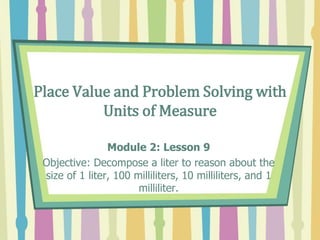 Place Value and Problem Solving with
Units of Measure
Module 2: Lesson 9
Objective: Decompose a liter to reason about the
size of 1 liter, 100 milliliters, 10 milliliters, and 1
milliliter.
 