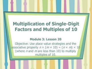 Multiplication of Single-Digit
Factors and Multiples of 10
Module 3: Lesson 20
Objective: Use place value strategies and the
associative property n × (m × 10) = (n × m) × 10
(where n and m are less than 10) to multiply
multiples of 10.
 