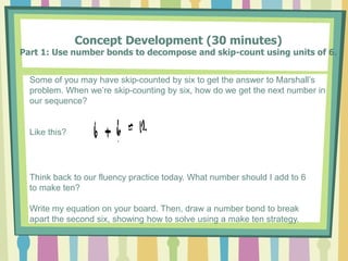 Concept Development (30 minutes)
Part 1: Use number bonds to decompose and skip-count using units of 6.
Some of you may have skip-counted by six to get the answer to Marshall’s
problem. When we’re skip-counting by six, how do we get the next number in
our sequence?
Like this?
Think back to our fluency practice today. What number should I add to 6
to make ten?
Write my equation on your board. Then, draw a number bond to break
apart the second six, showing how to solve using a make ten strategy.
 