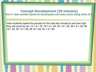 Concept Development (30 minutes)
Part 1: Use number bonds to decompose and skip-count using units of 6.
Have students repeat the process for the next two minutes to see how high
they can count by six: 12 + 6 = 18, 18 + 6 = 24, 24 + 6 = 30, 30 + 6 = 36, 36
+6 = 42, 42 + 6 = 48, 48 +6 = 54, 54 + 6 = 60
 