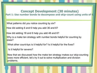 Concept Development (30 minutes)
Part 1: Use number bonds to decompose and skip-count using units of 6.
What patterns did you notice counting by six?
How did adding 6 and 6 help you add 36 and 6?
How did adding 18 and 6 help you add 48 and 6?
Why is a make ten strategy with number bonds helpful for counting by
sixes?
What other count-bys is it helpful for? Is it helpful for the fives?
Is it helpful for sevens?
Now that we discussed how the make ten strategy makes our skip-counting
sixes more efficient, let’s try it out to solve multiplication and division
problems.
 