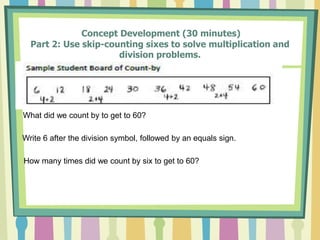 Concept Development (30 minutes)
Part 2: Use skip-counting sixes to solve multiplication and
division problems.
What did we count by to get to 60?
Write 6 after the division symbol, followed by an equals sign.
How many times did we count by six to get to 60?
 