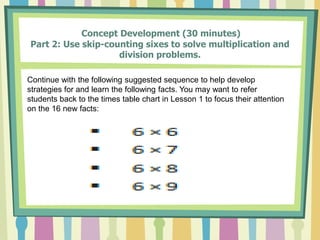 Concept Development (30 minutes)
Part 2: Use skip-counting sixes to solve multiplication and
division problems.
Continue with the following suggested sequence to help develop
strategies for and learn the following facts. You may want to refer
students back to the times table chart in Lesson 1 to focus their attention
on the 16 new facts:
 
