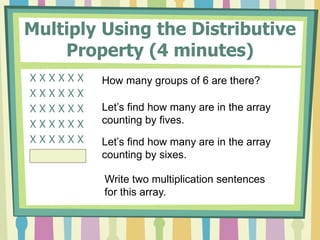 Multiply Using the Distributive
Property (4 minutes)
X X X X X X
X X X X X X
X X X X X X
X X X X X X
X X X X X X
X X X X X X
How many groups of 6 are there?
Let’s find how many are in the array
counting by fives.
Let’s find how many are in the array
counting by sixes.
Write two multiplication sentences
for this array.
 