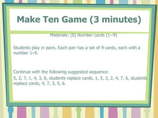 Make Ten Game (3 minutes)
Materials: (S) Number cards (1─9)
Students play in pairs. Each pair has a set of 9 cards, each with a
number 1–9.
Continue with the following suggested sequence:
5, 2, 7, 1, 4, 3, 6, students replace cards, 1, 5, 3, 2, 4, 7, 6, students
replace cards, 4, 7, 3, 9, 6.
 