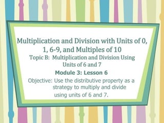 Multiplication and Division with Units of 0,
1, 6-9, and Multiples of 10
Topic B: Multiplication and Division Using
Units of 6 and 7
Module 3: Lesson 6
Objective: Use the distributive property as a
strategy to multiply and divide
using units of 6 and 7.
 