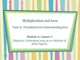 Multiplication and Area
Topic A: Foundations for Understanding Area
Module 4: Lesson 1
Objective: Understand area as an attribute of
plane figures.
 