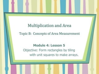 Multiplication and Area
Topic B: Concepts of Area Measurement
Module 4: Lesson 5
Objective: Form rectangles by tiling
with unit squares to make arrays.
 