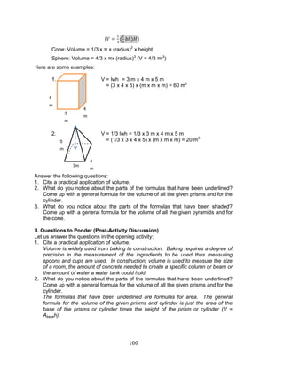100 
() 
Cone: Volume = 1/3 x π x (radius)2 x height 
Sphere: Volume = 4/3 x πx (radius)3 (V = 4/3 πr3) 
Here are some examples: 
1. V = lwh = 3 m x 4 m x 5 m 
= (3 x 4 x 5) x (m x m x m) = 60 m3 
2. V = 1/3 lwh = 1/3 x 3 m x 4 m x 5 m 
= (1/3 x 3 x 4 x 5) x (m x m x m) = 20 m3 
Answer the following questions: 
1. Cite a practical application of volume. 
2. What do you notice about the parts of the formulas that have been underlined? Come up with a general formula for the volume of all the given prisms and for the cylinder. 
3. What do you notice about the parts of the formulas that have been shaded? Come up with a general formula for the volume of all the given pyramids and for the cone. 
II. Questions to Ponder (Post-Activity Discussion) 
Let us answer the questions in the opening activity: 
1. Cite a practical application of volume. 
Volume is widely used from baking to construction. Baking requires a degree of precision in the measurement of the ingredients to be used thus measuring spoons and cups are used. In construction, volume is used to measure the size of a room, the amount of concrete needed to create a specific column or beam or the amount of water a water tank could hold. 
2. What do you notice about the parts of the formulas that have been underlined? Come up with a general formula for the volume of all the given prisms and for the cylinder. 
The formulas that have been underlined are formulas for area. The general formula for the volume of the given prisms and cylinder is just the area of the base of the prisms or cylinder times the height of the prism or cylinder (V = Abaseh). 
3 m 
4 m 
5 m 
4 m 
3m 
5 m  
