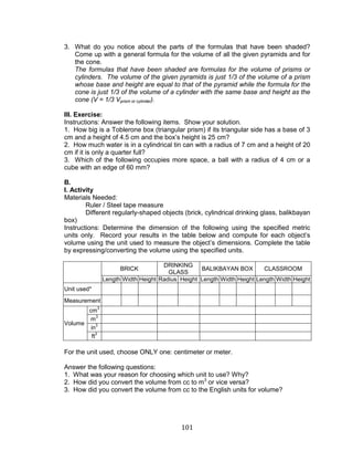 101 
3. What do you notice about the parts of the formulas that have been shaded? Come up with a general formula for the volume of all the given pyramids and for the cone. 
The formulas that have been shaded are formulas for the volume of prisms or cylinders. The volume of the given pyramids is just 1/3 of the volume of a prism whose base and height are equal to that of the pyramid while the formula for the cone is just 1/3 of the volume of a cylinder with the same base and height as the cone (V = 1/3 Vprism or cylinder). 
III. Exercise: 
Instructions: Answer the following items. Show your solution. 
1. How big is a Toblerone box (triangular prism) if its triangular side has a base of 3 cm and a height of 4.5 cm and the box’s height is 25 cm? 
2. How much water is in a cylindrical tin can with a radius of 7 cm and a height of 20 cm if it is only a quarter full? 
3. Which of the following occupies more space, a ball with a radius of 4 cm or a cube with an edge of 60 mm? 
B. 
I. Activity 
Materials Needed: 
Ruler / Steel tape measure 
Different regularly-shaped objects (brick, cylindrical drinking glass, balikbayan box) 
Instructions: Determine the dimension of the following using the specified metric units only. Record your results in the table below and compute for each object’s volume using the unit used to measure the object’s dimensions. Complete the table by expressing/converting the volume using the specified units. 
BRICK 
DRINKING GLASS 
BALIKBAYAN BOX 
CLASSROOM 
Length 
Width 
Height 
Radius 
Height 
Length 
Width 
Height 
Length 
Width 
Height 
Unit used* 
Measurement 
Volume 
cm3 
m3 
in3 
ft3 
For the unit used, choose ONLY one: centimeter or meter. 
Answer the following questions: 
1. What was your reason for choosing which unit to use? Why? 
2. How did you convert the volume from cc to m3 or vice versa? 
3. How did you convert the volume from cc to the English units for volume? 
 