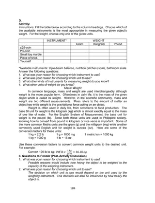 104 
D. 
Activity: 
Instructions: Fill the table below according to the column headings. Choose which of the available instruments is the most appropriate in measuring the given object’s weight. For the weight, choose only one of the given units. 
INSTRUMENT* 
WEIGHT 
Gram 
Kilogram 
Pound 
¢25-coin 
₱5-coin 
Small toy marble 
Piece of brick 
Yourself 
*Available instruments: triple-beam balance, nutrition (kitchen) scale, bathroom scale 
Answer the following questions: 
1. What was your reason for choosing which instrument to use? 
2. What was your reason for choosing which unit to use? 
3. What other kinds of instruments for measuring weight do you know? 
4. What other units of weight do you know? 
Mass/ Weight 
In common language, mass and weight are used interchangeably although weight is the more popular term. Oftentimes in daily life, it is the mass of the given object which is called its weight. However, in the scientific community, mass and weight are two different measurements. Mass refers to the amount of matter an object has while weight is the gravitational force acting on an object. 
Weight is often used in daily life, from commerce to food production. The base SI unit for weight is the kilogram (kg) which is almost exactly equal to the mass of one liter of water. For the English System of Measurement, the base unit for weight is the pound (lb). Since both these units are used in Philippine society, knowing how to convert from pound to kilogram or vice versa is important. Some of the more common Metric units are the gram (g) and the milligram (mg) while another commonly used English unit for weight is ounces (oz). Here are some of the conversion factors for these units: 
1 kg = 2.2 lb 1 g = 1000 mg 1 metric ton = 1000 kg 
1 kg = 1000 g 1 lb = 16 oz 
Use these conversion factors to convert common weight units to the desired unit. For example: 
Convert 190 lb to kg: 
II. Questions to Ponder (Post-Activity Discussion) 
1. What was your reason for choosing which instrument to use? 
Possible reasons would include how heavy the object to be weighed to the capacity of the weighing instrument. 
2. What was your reason for choosing which unit to use? 
The decision on which unit to use would depend on the unit used by the weighing instrument. This decision will also be influenced by how heavy the object is.  