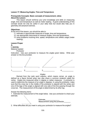 106 
Lesson 17: Measuring Angles, Time and Temperature 
Prerequisite Concepts: Basic concepts of measurement, ratios 
About the Lesson: 
This lesson should reinforce your prior knowledge and skills on measuring angle, time and temperature as well as meter reading. A good understanding of this concept would not only be useful in your daily lives but would also help you in geometry and physical sciences. 
Objectives: 
At the end of the lesson, you should be able to: 
11. estimate or approximate measures of angle, time and temperature; 
12. use appropriate instruments to measure angles, time and temperature; 
13. solve problems involving time, speed, temperature and utilities usage (meter reading). 
Lesson Proper 
A. 
I. Activity: 
Material needed: 
Protractor 
Instruction: Use your protractor to measure the angles given below. Write your answer on the line provided. 
1.__________ 2._____________ 3.____________ 4.____________ 
Angles 
Derived from the Latin word angulus, which means corner, an angle is defined as a figure formed when two rays share a common endpoint called the vertex. Angles are measured either in degree or radian measures. A protractor is used to determine the measure of an angle in degrees. In using the protractor, make sure that the cross bar in the middle of the protractor is aligned with the vertex and one of the legs of the angle is aligned with one side of the line passing through the cross bar. The measurement of the angle is determined by its other leg. 
Answer the following items: 
1. Estimate the measurement of the angle below. Use your protractor to check your estimate. 
Estimate_______________ 
Measurement using the protractor_______ 
2. What difficulties did you meet in using your protractor to measure the angles?  