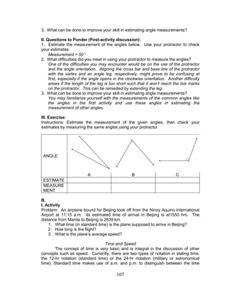 107 
3. What can be done to improve your skill in estimating angle measurements? 
II. Questions to Ponder (Post-activity discussion): 
1. Estimate the measurement of the angles below. Use your protractor to check your estimates. 
Measurement = 50 
2. What difficulties did you meet in using your protractor to measure the angles? 
One of the difficulties you may encounter would be on the use of the protractor and the angle orientation. Aligning the cross bar and base line of the protractor with the vertex and an angle leg, respectively, might prove to be confusing at first, especially if the angle opens in the clockwise orientation. Another difficulty arises if the length of the leg is too short such that it won’t reach the tick marks on the protractor. This can be remedied by extending the leg. 
3. What can be done to improve your skill in estimating angle measurements? 
You may familiarize yourself with the measurements of the common angles like the angles in the first activity and use these angles in estimating the measurement of other angles. 
III. Exercise: 
Instructions: Estimate the measurement of the given angles, then check your estimates by measuring the same angles using your protractor. 
ANGLE 
A 
B 
C 
ESTIMATE 
MEASUREMENT 
B. 
I. Activity 
Problem: An airplane bound for Beijing took off from the Ninoy Aquino International Airport at 11:15 a.m. Its estimated time of arrival in Beijing is at1550 hrs. The distance from Manila to Beijing is 2839 km. 
1. What time (in standard time) is the plane supposed to arrive in Beijing? 
2. How long is the flight? 
3. What is the plane’s average speed? 
Time and Speed 
The concept of time is very basic and is integral in the discussion of other concepts such as speed. Currently, there are two types of notation in stating time, the 12-hr notation (standard time) or the 24-hr notation (military or astronomical time). Standard time makes use of a.m. and p.m. to distinguish between the time  