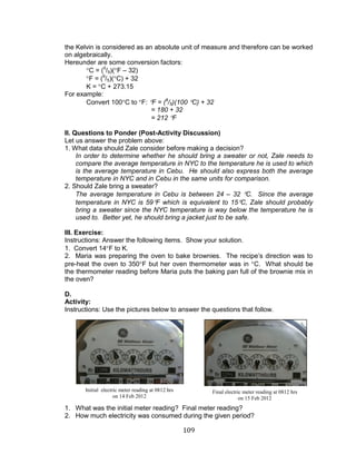 109 
the Kelvin is considered as an absolute unit of measure and therefore can be worked on algebraically. 
Hereunder are some conversion factors: 
C = (5/9)(F – 32) 
F = (9/5)(C) + 32 
K = C + 273.15 
For example: 
Convert 100C to F: F = (9/5)(100 C) + 32 
= 180 + 32 
= 212 F 
II. Questions to Ponder (Post-Activity Discussion) 
Let us answer the problem above: 
1. What data should Zale consider before making a decision? 
In order to determine whether he should bring a sweater or not, Zale needs to compare the average temperature in NYC to the temperature he is used to which is the average temperature in Cebu. He should also express both the average temperature in NYC and in Cebu in the same units for comparison. 
2. Should Zale bring a sweater? 
The average temperature in Cebu is between 24 – 32 C. Since the average temperature in NYC is 59F which is equivalent to 15C, Zale should probably bring a sweater since the NYC temperature is way below the temperature he is used to. Better yet, he should bring a jacket just to be safe. 
III. Exercise: 
Instructions: Answer the following items. Show your solution. 
1. Convert 14F to K. 
2. Maria was preparing the oven to bake brownies. The recipe’s direction was to pre-heat the oven to 350F but her oven thermometer was in C. What should be the thermometer reading before Maria puts the baking pan full of the brownie mix in the oven? 
D. 
Activity: 
Instructions: Use the pictures below to answer the questions that follow. 
1. What was the initial meter reading? Final meter reading? 
2. How much electricity was consumed during the given period? 
Initial electric meter reading at 0812 hrs 
on 14 Feb 2012 
Final electric meter reading at 0812 hrs 
on 15 Feb 2012  