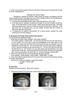 110 
3. How much will the electric bill be for the given time period if the electricity charge is P9.50 / kiloWatthour? 
Reading Your Electric Meter 
Nowadays, reading the electric meter would be easier considering that the newly-installed meters are digital but most of the installed meters are still dial-based. Here are the steps in reading the electric meter: 
a. To read your dial-based electric meter, read the dials from left to right. 
b. If the dial hand is between numbers,the smaller of the two numbers should be used. If the dial hand is on the number, check out the dial to the right. If the dial hand has passed zero, use the number at which the dial hand is pointing. If the dial hand has not passed zero, use the smaller number than the number at which the dial hand is pointing. 
c. To determine the electric consumption for a given period, subtract the initial reading from the final reading. 
II. Questions to Ponder (Post-Activity Discussion) 
Let us answer the questions above: 
1. What was the initial meter reading? final meter reading? 
The initial reading is 40493 kWh. For the first dial from the left, the dial hand is on the number 4 so you look at the dial immediately to the right which is the second dial. Since the dial hand of the second dial is past zero already, then the reading for the first dial is 4. For the second dial, since the dial hand is between 0 and 1 then the reading for the second dial is 0. For the third dial from the left, the dial hand is on the number 5 so you look at the dial immediately to the right which is the fourth dial. Since the dial hand of the fourth dial has not yet passed zero, then the reading for the third dial is 4. The final reading is 40515 kWh. 
2. How much electricity was consumed during the given period? 
Final reading – initial reading = 40515 kWh – 40493 kWh = 22 kWh 
3. How much will the electric bill be for the given time period if the electricity charge is ₱9.50 / kiloWatthour? 
Electric bill = total consumption x electricity charge 
= 22 kWh x P9.50 / kWh 
= P209 
III. Exercise: 
Answer the following items. Show your solution. 
1. The pictures below show the water meter reading of Sebastian’s house. 
Initial meter reading at 0726 hrs 
on 20 February 2012 
Final meter reading at 0725 hrs 
on 21 February 2012  