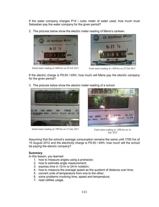 111 
If the water company charges P14 / cubic meter of water used, how much must Sebastian pay the water company for the given period? 
2. The pictures below show the electric meter reading of Maria’s canteen. 
If the electric charge is P9.50 / kWh, how much will Maria pay the electric company for the given period? 
3. The pictures below show the electric meter reading of a school. 
Assuming that the school’s average consumption remains the same until 1700 hrs of 15 August 2012 and the electricity charge is P9.50 / kWh, how much will the school be paying the electric company? 
Summary 
In this lesson, you learned: 
1. how to measure angles using a protractor; 
2. how to estimate angle measurement; 
3. express time in 12-hr or 24-hr notation; 
4. how to measure the average speed as the quotient of distance over time; 
5. convert units of temperature from one to the other; 
6. solve problems involving time, speed and temperature; 
7. read utilities usage. 
Initial meter reading at 1600 hrs on 20 Feb 2012 
Final meter reading @ 1100 hrs on 22 Feb 2012 
Initial meter reading @1700 hrs on 15 July 2012 
Final meter reading @ 1200 hrs on 16 July 2012  