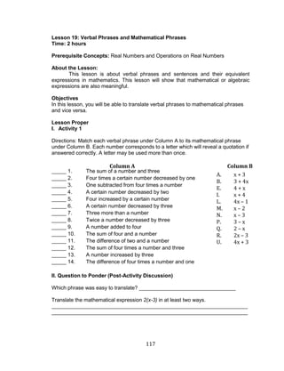 117 
Lesson 19: Verbal Phrases and Mathematical Phrases 
Time: 2 hours 
Prerequisite Concepts: Real Numbers and Operations on Real Numbers 
About the Lesson: 
This lesson is about verbal phrases and sentences and their equivalent expressions in mathematics. This lesson will show that mathematical or algebraic expressions are also meaningful. 
Objectives 
In this lesson, you will be able to translate verbal phrases to mathematical phrases and vice versa. 
Lesson Proper 
I. Activity 1 
Directions: Match each verbal phrase under Column A to its mathematical phrase under Column B. Each number corresponds to a letter which will reveal a quotation if answered correctly. A letter may be used more than once. 
_____ 1. The sum of a number and three 
_____ 2. Four times a certain number decreased by one 
_____ 3. One subtracted from four times a number 
_____ 4. A certain number decreased by two 
_____ 5. Four increased by a certain number 
_____ 6. A certain number decreased by three 
_____ 7. Three more than a number 
_____ 8. Twice a number decreased by three 
_____ 9. A number added to four 
_____ 10. The sum of four and a number 
_____ 11. The difference of two and a number 
_____ 12. The sum of four times a number and three 
_____ 13. A number increased by three 
_____ 14. The difference of four times a number and one 
II. Question to Ponder (Post-Activity Discussion) 
Which phrase was easy to translate? _________________________________ 
Translate the mathematical expression 2(x-3) in at least two ways. 
___________________________________________________________________ ___________________________________________________________________ 
Column A 
A. x + 3 
B. 3 + 4x 
E. 4 + x 
I. x + 4 
L. 4x – 1 
M. x – 2 
N. x – 3 
P. 3 – x 
Q. 2 – x 
R. 2x – 3 
U. 4x + 3 
Column B  