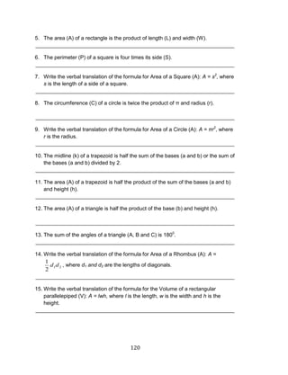 120 
5. The area (A) of a rectangle is the product of length (L) and width (W). 
___________________________________________________________________ 
6. The perimeter (P) of a square is four times its side (S). 
___________________________________________________________________ 
7. Write the verbal translation of the formula for Area of a Square (A): A = s2, where s is the length of a side of a square. 
___________________________________________________________________ 
8. The circumference (C) of a circle is twice the product of π and radius (r). 
___________________________________________________________________ 
9. Write the verbal translation of the formula for Area of a Circle (A): A = πr2, where r is the radius. 
___________________________________________________________________ 
10. The midline (k) of a trapezoid is half the sum of the bases (a and b) or the sum of the bases (a and b) divided by 2. 
___________________________________________________________________ 
11. The area (A) of a trapezoid is half the product of the sum of the bases (a and b) and height (h). 
___________________________________________________________________ 
12. The area (A) of a triangle is half the product of the base (b) and height (h). 
___________________________________________________________________ 
13. The sum of the angles of a triangle (A, B and C) is 1800. 
___________________________________________________________________ 
14. Write the verbal translation of the formula for Area of a Rhombus (A): A = , where d1 and d2 are the lengths of diagonals. 
___________________________________________________________________ 
15. Write the verbal translation of the formula for the Volume of a rectangular parallelepiped (V): A = lwh, where l is the length, w is the width and h is the height. 
___________________________________________________________________ 
2121dd  