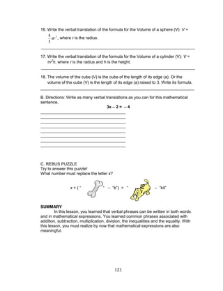 121 
16. Write the verbal translation of the formula for the Volume of a sphere (V): V = 
, where r is the radius. 
___________________________________________________________________ 
17. Write the verbal translation of the formula for the Volume of a cylinder (V): V = 
πr2h, where r is the radius and h is the height. 
___________________________________________________________________ 
18. The volume of the cube (V) is the cube of the length of its edge (a). Or the 
volume of the cube (V) is the length of its edge (a) raised to 3. Write its formula. 
___________________________________________________________________ 
B. Directions: Write as many verbal translations as you can for this mathematical 
sentence. 
3x – 2 = – 4 
_____________________________________ 
_____________________________________ 
_____________________________________ 
_____________________________________ 
_____________________________________ 
_____________________________________ 
_____________________________________ 
_____________________________________ 
C. REBUS PUZZLE 
Try to answer this puzzle! 
What number must replace the letter x? 
x + ( “ “ – “b”) = “ – “kit” 
SUMMARY 
In this lesson, you learned that verbal phrases can be written in both words 
and in mathematical expressions. You learned common phrases associated with 
addition, subtraction, multiplication, division, the inequalities and the equality. With 
this lesson, you must realize by now that mathematical expressions are also 
meaningful. 
3 
3 
4 
r 
 