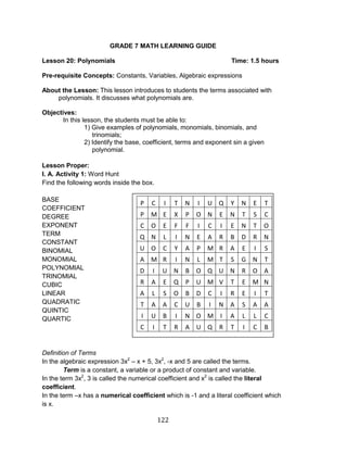 122 
GRADE 7 MATH LEARNING GUIDE 
Lesson 20: Polynomials Time: 1.5 hours 
Pre-requisite Concepts: Constants, Variables, Algebraic expressions 
About the Lesson: This lesson introduces to students the terms associated with polynomials. It discusses what polynomials are. 
Objectives: 
In this lesson, the students must be able to: 
1) Give examples of polynomials, monomials, binomials, and trinomials; 
2) Identify the base, coefficient, terms and exponent sin a given polynomial. 
Lesson Proper: 
I. A. Activity 1: Word Hunt 
Find the following words inside the box. 
BASE 
COEFFICIENT 
DEGREE 
EXPONENT 
TERM 
CONSTANT 
BINOMIAL 
MONOMIAL 
POLYNOMIAL 
TRINOMIAL 
CUBIC 
LINEAR 
QUADRATIC 
QUINTIC 
QUARTIC 
Definition of Terms 
In the algebraic expression 3x2 – x + 5, 3x2, -x and 5 are called the terms. 
Term is a constant, a variable or a product of constant and variable. 
In the term 3x2, 3 is called the numerical coefficient and x2 is called the literal coefficient. 
In the term –x has a numerical coefficient which is -1 and a literal coefficient which is x. 
P 
C 
I 
T 
N 
I 
U 
Q 
Y 
N 
E 
T 
P 
M 
E 
X 
P 
O 
N 
E 
N 
T 
S 
C 
C 
O 
E 
F 
F 
I 
C 
I 
E 
N 
T 
O 
Q 
N 
L 
I 
N 
E 
A 
R 
B 
D 
R 
N 
U 
O 
C 
Y 
A 
P 
M 
R 
A 
E 
I 
S 
A 
M 
R 
I 
N 
L 
M 
T 
S 
G 
N 
T 
D 
I 
U 
N 
B 
O 
Q 
U 
N 
R 
O 
A 
R 
A 
E 
Q 
P 
U 
M 
V 
T 
E 
M 
N 
A 
L 
S 
O 
B 
D 
C 
I 
R 
E 
I 
T 
T 
A 
A 
C 
U 
B 
I 
N 
A 
S 
A 
A 
I 
U 
B 
I 
N 
O 
M 
I 
A 
L 
L 
C 
C 
I 
T 
R 
A 
U 
Q 
R 
T 
I 
C 
B 
 