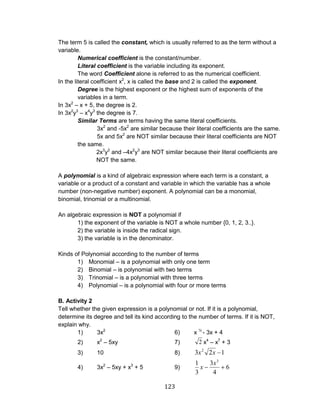 123 
The term 5 is called the constant, which is usually referred to as the term without a 
variable. 
Numerical coefficient is the constant/number. 
Literal coefficient is the variable including its exponent. 
The word Coefficient alone is referred to as the numerical coefficient. 
In the literal coefficient x2, x is called the base and 2 is called the exponent. 
Degree is the highest exponent or the highest sum of exponents of the 
variables in a term. 
In 3x2 – x + 5, the degree is 2. 
In 3x2y3 – x4y3 the degree is 7. 
Similar Terms are terms having the same literal coefficients. 
3x2 and -5x2 are similar because their literal coefficients are the same. 
5x and 5x2 are NOT similar because their literal coefficients are NOT 
the same. 
2x3y2 and –4x2y3 are NOT similar because their literal coefficients are 
NOT the same. 
A polynomial is a kind of algebraic expression where each term is a constant, a 
variable or a product of a constant and variable in which the variable has a whole 
number (non-negative number) exponent. A polynomial can be a monomial, 
binomial, trinomial or a multinomial. 
An algebraic expression is NOT a polynomial if 
1) the exponent of the variable is NOT a whole number {0, 1, 2, 3..}. 
2) the variable is inside the radical sign. 
3) the variable is in the denominator. 
Kinds of Polynomial according to the number of terms 
1) Monomial – is a polynomial with only one term 
2) Binomial – is polynomial with two terms 
3) Trinomial – is a polynomial with three terms 
4) Polynomial – is a polynomial with four or more terms 
B. Activity 2 
Tell whether the given expression is a polynomial or not. If it is a polynomial, 
determine its degree and tell its kind according to the number of terms. If it is NOT, 
explain why. 
1) 3x2 6) x ½ - 3x + 4 
2) x2 – 5xy 7) 2 x4 – x7 + 3 
3) 10 8) 3 2 1 2 x x 
4) 3x2 – 5xy + x3 + 5 9) 6 
4 
3 
3 
1 3 x 
x 
 