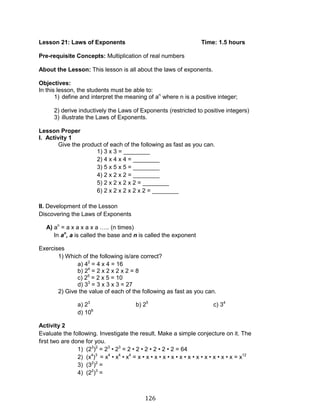 126 
Lesson 21: Laws of Exponents Time: 1.5 hours 
Pre-requisite Concepts: Multiplication of real numbers 
About the Lesson: This lesson is all about the laws of exponents. 
Objectives: 
In this lesson, the students must be able to: 
1) define and interpret the meaning of an where n is a positive integer; 
2) derive inductively the Laws of Exponents (restricted to positive integers) 
3) illustrate the Laws of Exponents. 
Lesson Proper 
I. Activity 1 
Give the product of each of the following as fast as you can. 
1) 3 x 3 = ________ 
2) 4 x 4 x 4 = ________ 
3) 5 x 5 x 5 = ________ 
4) 2 x 2 x 2 = ________ 
5) 2 x 2 x 2 x 2 = ________ 
6) 2 x 2 x 2 x 2 x 2 = ________ 
II. Development of the Lesson 
Discovering the Laws of Exponents 
A) an = a x a x a x a ….. (n times) 
In an, a is called the base and n is called the exponent 
Exercises 
1) Which of the following is/are correct? 
a) 42 = 4 x 4 = 16 
b) 24 = 2 x 2 x 2 x 2 = 8 
c) 25 = 2 x 5 = 10 
d) 33 = 3 x 3 x 3 = 27 
2) Give the value of each of the following as fast as you can. 
a) 23 b) 25 c) 34 d) 106 
Activity 2 
Evaluate the following. Investigate the result. Make a simple conjecture on it. The first two are done for you. 
1) (23)2 = 23 • 23 = 2 • 2 • 2 • 2 • 2 • 2 = 64 
2) (x4)3 = x4 • x4 • x4 = x • x • x • x • x • x • x • x • x • x • x • x = x12 
3) (32)2 = 
4) (22)3 =  