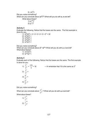 127 
5) (a2)5= 
Did you notice something? 
What can you conclude about (an)m? What will you do with a, n and m? 
What about these? 
1) (x100)3 
2) (y12)5 
Activity 3 
Evaluate the following. Notice that the bases are the same. The first example is 
done for you. 
1) (23)(22) = 2 • 2 • 2 • 2 • 2 = 25 = 32 
2) (x5)(x4) = 
3) (32)(34) = 
4) (24)(25) = 
5) (x3)(x4) = 
Did you notice something? 
What can you conclude about an • am? What will you do with a, n and m? 
What about these? 
1) (x32)(x25) 
2) (y59)(y51) 
Activity 4 
Evaluate each of the following. Notice that the bases are the same. The first example 
is done for you. 
1) 
3 
7 
2 
2 
= 
8 
128 
= 16 --- remember that 16 is the same as 24 
2) 
3 
5 
3 
3 
= 
3) 
2 
3 
4 
4 
= 
4) 
6 
8 
2 
2 
= 
Did you notice something? 
What can you conclude about 
m 
n 
a 
a 
? What will you do with a, n and m? 
What about these? 
1) 
13 
20 
x 
x 
2) 
87 
105 
y 
y 
 