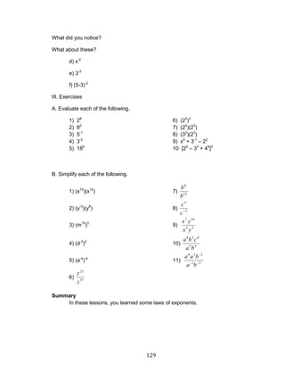 129 
What did you notice? 
What about these? 
d) x-2 
e) 3-3 
f) (5-3)-2 
III. Exercises 
A. Evaluate each of the following. 
1) 28 6) (23)3 
2) 82 7) (24)(23) 
3) 5-1 8) (32)(23) 
4) 3-2 9) x0 + 3-1 – 22 
5) 180 10 [22 – 33 + 44]0 
B. Simplify each of the following. 
1) (x10)(x12) 7) 
12 
8 
b 
b 
2) (y-3)(y8) 8) 
2 
3 
c 
c 
3) (m15)3 9) 
3 5 
7 10 
x y 
x y 
4) (d-3)2 10) 
5 5 
8 2 0 
a b 
a b c 
5) (a-4)-4 11) 
1 5 
8 3 2 
a b 
a a b 
6) 
15 
23 
z 
z 
Summary 
In these lessons, you learned some laws of exponents. 
 