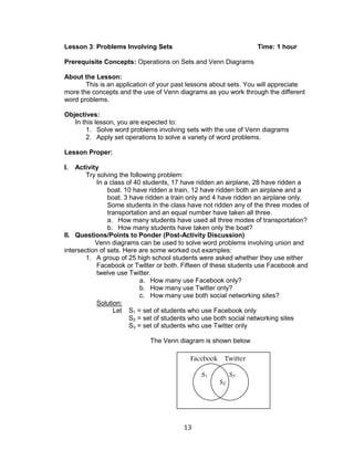 13 
Lesson 3: Problems Involving Sets Time: 1 hour 
Prerequisite Concepts: Operations on Sets and Venn Diagrams 
About the Lesson: 
This is an application of your past lessons about sets. You will appreciate more the concepts and the use of Venn diagrams as you work through the different word problems. 
Objectives: 
In this lesson, you are expected to: 
1. Solve word problems involving sets with the use of Venn diagrams 
2. Apply set operations to solve a variety of word problems. 
Lesson Proper: 
I. Activity 
Try solving the following problem: 
In a class of 40 students, 17 have ridden an airplane, 28 have ridden a boat. 10 have ridden a train, 12 have ridden both an airplane and a boat. 3 have ridden a train only and 4 have ridden an airplane only. Some students in the class have not ridden any of the three modes of transportation and an equal number have taken all three. 
a. How many students have used all three modes of transportation? 
b. How many students have taken only the boat? 
II. Questions/Points to Ponder (Post-Activity Discussion) 
Venn diagrams can be used to solve word problems involving union and intersection of sets. Here are some worked out examples: 
1. A group of 25 high school students were asked whether they use either Facebook or Twitter or both. Fifteen of these students use Facebook and twelve use Twitter. 
a. How many use Facebook only? 
b. How many use Twitter only? 
c. How many use both social networking sites? 
Solution: 
Let S1 = set of students who use Facebook only 
S2 = set of students who use both social networking sites 
S3 = set of students who use Twitter only 
The Venn diagram is shown below 
Facebook Twitter 
S1 
S3 
S2  