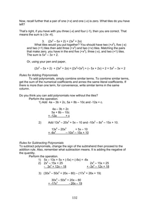 132 
Now, recall further that a pair of one (+x) and one (-x) is zero. What tiles do you have left? 
That’s right, if you have with you three (-x) and four (-1), then you are correct. That means the sum is (-3x -4). 
3. (2x2 – 5x + 2) + (3x2 + 2x) 
What tiles would you put together? You should have two (+x2), five (-x) and two (+1) tiles then add three (+x2) and two (+x) tiles. Matching the pairs that make zero, you have in the end five (+x2), three (-x), and two (+1) tiles. The sum is 5x2 – 3x + 2. 
Or, using your pen and paper, 
(2x2 – 5x + 2) + (3x2 + 2x) = (2x2+3x2) + (– 5x + 2x) + 2 = 5x2 – 3x + 2 
Rules for Adding Polynomials 
To add polynomials, simply combine similar terms. To combine similar terms, get the sum of the numerical coefficients and annex the same literal coefficients. If there is more than one term, for convenience, write similar terms in the same column. 
Do you think you can add polynomials now without the tiles? 
Perform the operation. 
1) Add 4a – 3b + 2c, 5a + 8b – 10c and -12a + c. 
4a – 3b + 2c 
5a + 8b – 10c 
+ -12a + c 
2) Add 13x4 – 20x3 + 5x – 10 and -10x2 – 8x4 – 15x + 10. 
13x4 – 20x3 + 5x – 10 
+ -8x4 – 10x2 – 15x + 10 
Rules for Subtracting Polynomials 
To subtract polynomials, change the sign of the subtrahend then proceed to the addition rule. Also, remember what subtraction means. It is adding the negative of the quantity. 
Perform the operation. 
1) 5x – 13x = 5x + (-5x) + (-8x) = -8x 
2) 2x2 – 15x + 25 2x2 – 15x + 25 
- 3x2 + 12x – 18 + -3x2 – 12x + 18 
3) (30x3 – 50x2 + 20x – 80) – (17x3 + 26x + 19) 
30x3 – 50x2 + 20x – 80 
+ -17x3 - 26x – 19  
