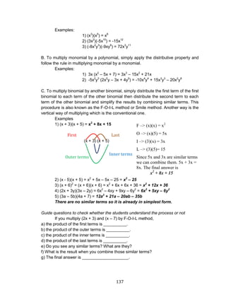 137 
Examples: 
1) (x3)(x5) = x8 
2) (3x2)(-5x10) = -15x12 
3) (-8x2y3)(-9xy8) = 72x3y11 
B. To multiply monomial by a polynomial, simply apply the distributive property and follow the rule in multiplying monomial by a monomial. 
Examples: 
1) 3x (x2 – 5x + 7) = 3x3 – 15x2 + 21x 
2) -5x2y3 (2x2y – 3x + 4y5) = -10x4y4 + 15x3y3 – 20x2y8 
C. To multiply binomial by another binomial, simply distribute the first term of the first binomial to each term of the other binomial then distribute the second term to each term of the other binomial and simplify the results by combining similar terms. This procedure is also known as the F-O-I-L method or Smile method. Another way is the vertical way of multiplying which is the conventional one. 
Examples 
1) (x + 3)(x + 5) = x2 + 8x + 15 
(x + 3) (x + 5) 
2) (x - 5)(x + 5) = x2 + 5x – 5x – 25 = x2 – 25 
3) (x + 6)2 = (x + 6)(x + 6) = x2 + 6x + 6x + 36 = x2 + 12x + 36 
4) (2x + 3y)(3x – 2y) = 6x2 – 4xy + 9xy – 6y2 = 6x2 + 5xy – 6y2 
5) (3a – 5b)(4a + 7) = 12a2 + 21a – 20ab – 35b 
There are no similar terms so it is already in simplest form. 
Guide questions to check whether the students understand the process or not 
If you multiply (2x + 3) and (x – 7) by F-O-I-L method, 
a) the product of the first terms is __________. 
b) the product of the outer terms is __________. 
c) the product of the inner terms is __________. 
d) the product of the last terms is __________. 
e) Do you see any similar terms? What are they? 
f) What is the result when you combine those similar terms? 
g) The final answer is ____________________. 
F –> (x)(x) = x2 
O –> (x)(5) = 5x 
I –> (3)(x) = 3x 
L –> (3)(5)= 15 
Since 5x and 3x are similar terms we can combine them. 5x + 3x = 8x. The final answer is 
x2 + 8x + 15 
First terms 
Last terms 
Inner terms 
Outer terms  