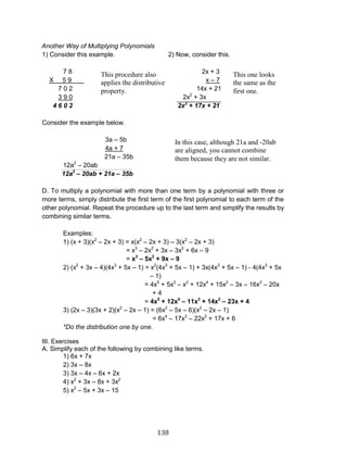 138 
Another Way of Multiplying Polynomials 
1) Consider this example. 2) Now, consider this. 
7 8 2x + 3 
X 5 9 x – 7 
7 0 2 14x + 21 
3 9 0 2x2 + 3x 
4 6 0 2 2x2 + 17x + 21 
Consider the example below. 
3a – 5b 
4a + 7 
21a – 35b 
12a2 – 20ab 
12a2 – 20ab + 21a – 35b 
D. To multiply a polynomial with more than one term by a polynomial with three or more terms, simply distribute the first term of the first polynomial to each term of the other polynomial. Repeat the procedure up to the last term and simplify the results by combining similar terms. 
Examples: 
1) (x + 3)(x2 – 2x + 3) = x(x2 – 2x + 3) – 3(x2 – 2x + 3) 
= x3 – 2x2 + 3x – 3x2 + 6x – 9 
= x3 – 5x2 + 9x – 9 
2) (x2 + 3x – 4)(4x3 + 5x – 1) = x2(4x3 + 5x – 1) + 3x(4x3 + 5x – 1) - 4(4x3 + 5x – 1) 
= 4x5 + 5x3 – x2 + 12x4 + 15x2 – 3x – 16x3 – 20x + 4 
= 4x5 + 12x4 – 11x3 + 14x2 – 23x + 4 
3) (2x – 3)(3x + 2)(x2 – 2x – 1) = (6x2 – 5x – 6)(x2 – 2x – 1) 
= 6x4 – 17x3 – 22x2 + 17x + 6 
*Do the distribution one by one. 
III. Exercises 
A. Simplify each of the following by combining like terms. 
1) 6x + 7x 
2) 3x – 8x 
3) 3x – 4x – 6x + 2x 
4) x2 + 3x – 8x + 3x2 
5) x2 – 5x + 3x – 15 
This procedure also applies the distributive property. 
This one looks the same as the first one. 
In this case, although 21a and -20ab are aligned, you cannot combine them because they are not similar.  