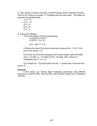 139 
B. Call a student or ask for volunteers to recite the basic laws of exponent but focus more on the “product of a power” or ”multiplying with the same base”. Give follow up exercises through flashcards. 
1) x12 ÷ x5 
2) a-10 • a12 
3) x2 • x3 
4) 22 • 23 
5) x100 • x 
C. Answer the following. 
1) Give the product of each of the following. 
a) (12x2y3z)(-13ax3z4) 
b) 2x2(3x2 – 5x – 6) 
c) (x – 2)(x2 – x + 5) 
2) What is the area of the square whose side measures (2x – 5) cm? (Hint: Area of the square = s2) 
3) Find the volume of the rectangular prism whose length, width and height are (x + 3) meter, (x – 3) meter and (2x + 5) meter. (Hint: Volume of rectangular prism = l x w x h) 
4) If I bought (3x + 5) pencils which cost (5x – 1) pesos each, how much will I pay for it? 
Summary 
In this lesson, you learned about multiplying polynomials using different approaches: using the Tiles, using the FOIL, and using the vertical way of multiplying numbers. 
 