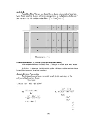 141 
Activity 2. 
Recall the Tiles. We can use these tiles to divide polynomials of a certain 
type. Recall also that division is the reverse operation of multiplication. Let’s see if 
you can work out this problem using Tiles: x2 7x 6 x 1 
II. Questions/Points to Ponder (Post-Activity Discussion) 
The answer to Activity 1 is PHIDIAS. Di you get it? If not, what went wrong? 
In Activity 2, note that the dividend is under the horizontal bar similar to the 
long division process on whole numbers. 
Rules in Dividing Polynomials 
To divide polynomial by a monomial, simply divide each term of the 
polynomial by the given divisor. 
Examples: 
1) Divide 12x4 – 16x3 + 8x2 by 4x2 
a) 
2 
4 3 2 
4 
12 16 8 
x 
x x x 
b. 
3 4 2 
12 
4 12 16 8 
2 
4 
2 4 3 2 
x x 
x 
x x x x 
___ 
-16x3 
-16x3 
______ 
8x2 
8x2 
0 
= 2 
2 
2 
3 
2 
4 
4 
8 
4 
16 
4 
12 
x 
x 
x 
x 
x 
x 
= 3x2 – 4x + 2 
 