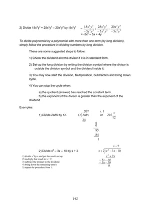 142 
2) Divide 15x4y3 + 25x3y3 – 20x2y4 by -5x2y3 
= -3x2 – 5x + 4y 
To divide polynomial by a polynomial with more than one term (by long division), 
simply follow the procedure in dividing numbers by long division. 
These are some suggested steps to follow: 
1) Check the dividend and the divisor if it is in standard form. 
2) Set-up the long division by writing the division symbol where the divisor is 
outside the division symbol and the dividend inside it. 
3) You may now start the Division, Multiplication, Subtraction and Bring Down 
cycle. 
4) You can stop the cycle when: 
a) the quotient (answer) has reached the constant term. 
b) the exponent of the divisor is greater than the exponent of the 
dividend 
Examples: 
1) Divide 2485 by 12. 
207 
24 
12 2485 or 
12 
1 
207 
2) Divide x2 – 3x – 10 by x + 2 
5 
2 
2 3 10 
2 
2 
x 
x x 
x x x 
r. 1 
__0_ 
8 
_84 
85 
1 
0 
– 5x - 10 
– 5x - 10 
1) divide x2 by x and put the result on top 
2) multiply that result to x + 2 
3) subtract the product to the dividend 
4) bring down the remaining term/s 
5) repeat the procedure from 1. 
= 
2 3 
2 4 
2 3 
3 3 
2 3 
4 3 
5 
20 
5 
25 
5 
15 
x y 
x y 
x y 
x y 
x y 
x y 
 