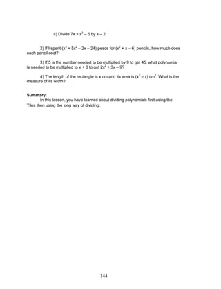 144 
c) Divide 7x + x3 – 6 by x – 2 
2) If I spent (x3 + 5x2 – 2x – 24) pesos for (x2 + x – 6) pencils, how much does each pencil cost? 
3) If 5 is the number needed to be multiplied by 9 to get 45, what polynomial is needed to be multiplied to x + 3 to get 2x2 + 3x – 9? 
4) The length of the rectangle is x cm and its area is (x3 – x) cm2. What is the measure of its width? 
Summary: 
In this lesson, you have learned about dividing polynomials first using the Tiles then using the long way of dividing. 
 