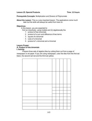 145 
Lesson 25: Special Products Time: 3.5 hours 
Prerequisite Concepts: Multiplication and Division of Polynomials 
About the Lesson: This is a very important lesson. The applications come much later but the skills will always be useful from here on. 
Objectives: 
In this lesson, you are expected to: 
find (a) inductively, using models and (b) algebraically the 
1. product of two binomials 
2. product of a sum and difference of two terms 
3. square of a binomial 
4. cube of a binomial 
5. product of a binomial and a trinomial 
Lesson Proper: 
A. Product of two binomials 
I. Activity 
Prepare three sets of algebra tiles by cutting them out from a page of newspaper or art paper. If you are using newspaper, color the tiles from the first set black, the second set red and the third set yellow. 
 