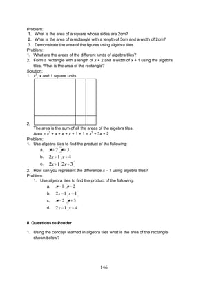146 
Problem: 
1. What is the area of a square whose sides are 2cm? 
2. What is the area of a rectangle with a length of 3cm and a width of 2cm? 
3. Demonstrate the area of the figures using algebra tiles. 
Problem: 
1. What are the areas of the different kinds of algebra tiles? 
2. Form a rectangle with a length of x + 2 and a width of x + 1 using the algebra 
tiles. What is the area of the rectangle? 
Solution: 
1. x2, x and 1 square units. 
2. 
The area is the sum of all the areas of the algebra tiles. 
Area = x2 + x + x + x + 1 + 1 = x2 + 3x + 2 
Problem: 
1. Use algebra tiles to find the product of the following: 
a. x 2 x 3 
b. 2x 1 x 4 
c. 2x 1 2x 3 
2. How can you represent the difference x – 1 using algebra tiles? 
Problem: 
1. Use algebra tiles to find the product of the following: 
a. x 1 x 2 
b. 2x 1 x 1 
c. x 2 x 3 
d. 2x 1 x 4 
II. Questions to Ponder 
1. Using the concept learned in algebra tiles what is the area of the rectangle 
shown below? 
 