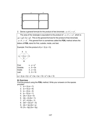 147 
2. Derive a general formula for the product of two binomials a b c d . 
The area of the rectangle is equivalent to the product of a b c d which is 
ac ad bc cd . This is the general formula for the product of two binomials 
a b c d . This general form is sometimes called the FOIL method where the 
letters of FOIL stand for first, outside, inside, and last. 
Example: Find the product of (x + 3) (x + 5) 
First: x . x = x2 
Outside: x . 5 = 5x 
Inside: 3 . x = 3x 
Last: 3 . 5 = 15 
(x + 3) (x + 5) = x2 + 5x + 3x + 15 = x2 + 8x + 15 
III. Exercises 
Find the product using the FOIL method. Write your answers on the spaces 
provided: 
1. (x + 2) (x + 7) 
2. (x + 4) (x + 8) 
3. (x – 2) (x – 4) 
4. (x – 5) (x + 1) 
5. (2x + 3) (x + 5) 
6. (3x – 2) (4x + 1) 
7. (x2 + 4) (2x – 1) 
8. (5x3 + 2x) (x2 – 5) 
9. (4x + 3y) (2x + y) 
10. (7x – 8y) (3x + 5y) 
 